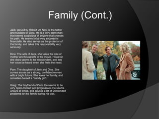 Family (Cont.)
Jack: played by Robert De Niro, is the father
and husband of Dina. He is a very stern man
that seems suspicious of anyone that crosses
his path. He seems to be very successful
financially. He also serves as the protector of
the family, and takes this responsibility very
seriously.

Dina: The wife of Jack, she takes the role of
mother and housewife in the movie. However
she does seems to be independent, and lets
her voice be heard when she feels the need.

Pam: The daughter of Jack and Dina. She
comes across as a strong, confident women
with a bright future. She loves her family, and
considers herself a “daddy girl”.

Greg: The boyfriend of Pam. He seems to be
very open-minded and progressive. He seems
unsure at times, and causes a lot of unintended
problems for the family during his visit.
 