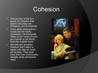 Cohesion
   The last two of the four
    levels of Cohesion that
    Galvin describes are
    Cohesive, and Enmeshed.
   From Jacks perspective I
    would see the family
    enmeshed. He frequently
    refers to his “circle of trust”
    as a barrier to his family
    from the outside world.
   His wife and daughter
    however don’t seem to
    agree with idea as much
    as he does. They each
    have their own individuality
    despite Jacks enmeshed
    ways.
 