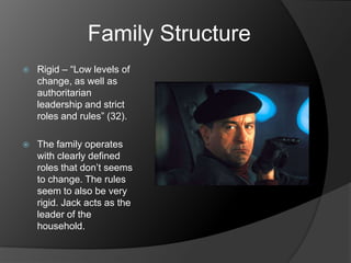 Family Structure
   Rigid – “Low levels of
    change, as well as
    authoritarian
    leadership and strict
    roles and rules” (32).

   The family operates
    with clearly defined
    roles that don’t seems
    to change. The rules
    seem to also be very
    rigid. Jack acts as the
    leader of the
    household.
 