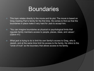 Boundaries
   This topic relates directly to the movie and its plot. The movie is based on
    Greg meeting Pam’s family for the first time. He comes to find out that the
    boundaries in place make it very hard for Jack to accept him.

   “You can imagine boundaries as physical or psychological limits that
    regulate family members access to people, places, ideas, and values”.
    (Galvin 41)

   What jack is trying to do is limit his own family's access to Greg, who is
    Jewish, and at the same time limit his access to the family. He refers to the
    “circle of trust” as the boundary that allows access to his family.
 