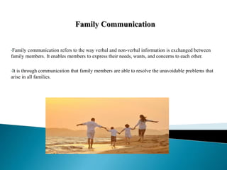 •Family communication refers to the way verbal and non-verbal information is exchanged between
family members. It enables members to express their needs, wants, and concerns to each other.
•It is through communication that family members are able to resolve the unavoidable problems that
arise in all families.
 