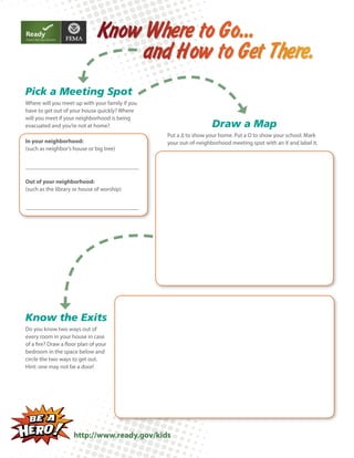 Know Where to Go...
and How to Get There.
Pick a Meeting Spot
Where will you meet up with your family if you
have to get out of your house quickly? Where
will you meet if your neighborhood is being
evacuated and you’re not at home?
In your neighborhood:
(such as neighbor’s house or big tree)

Draw a Map
Put a ∆ to show your home. Put a O to show your school. Mark
your out-of-neighborhood meeting spot with an X and label it.

Out of your neighborhood:
(such as the library or house of worship)

Know the Exits
Do you know two ways out of
every room in your house in case
of a fire? Draw a floor plan of your
bedroom in the space below and
circle the two ways to get out.
Hint: one may not be a door!

http://www.ready.gov/kids

 