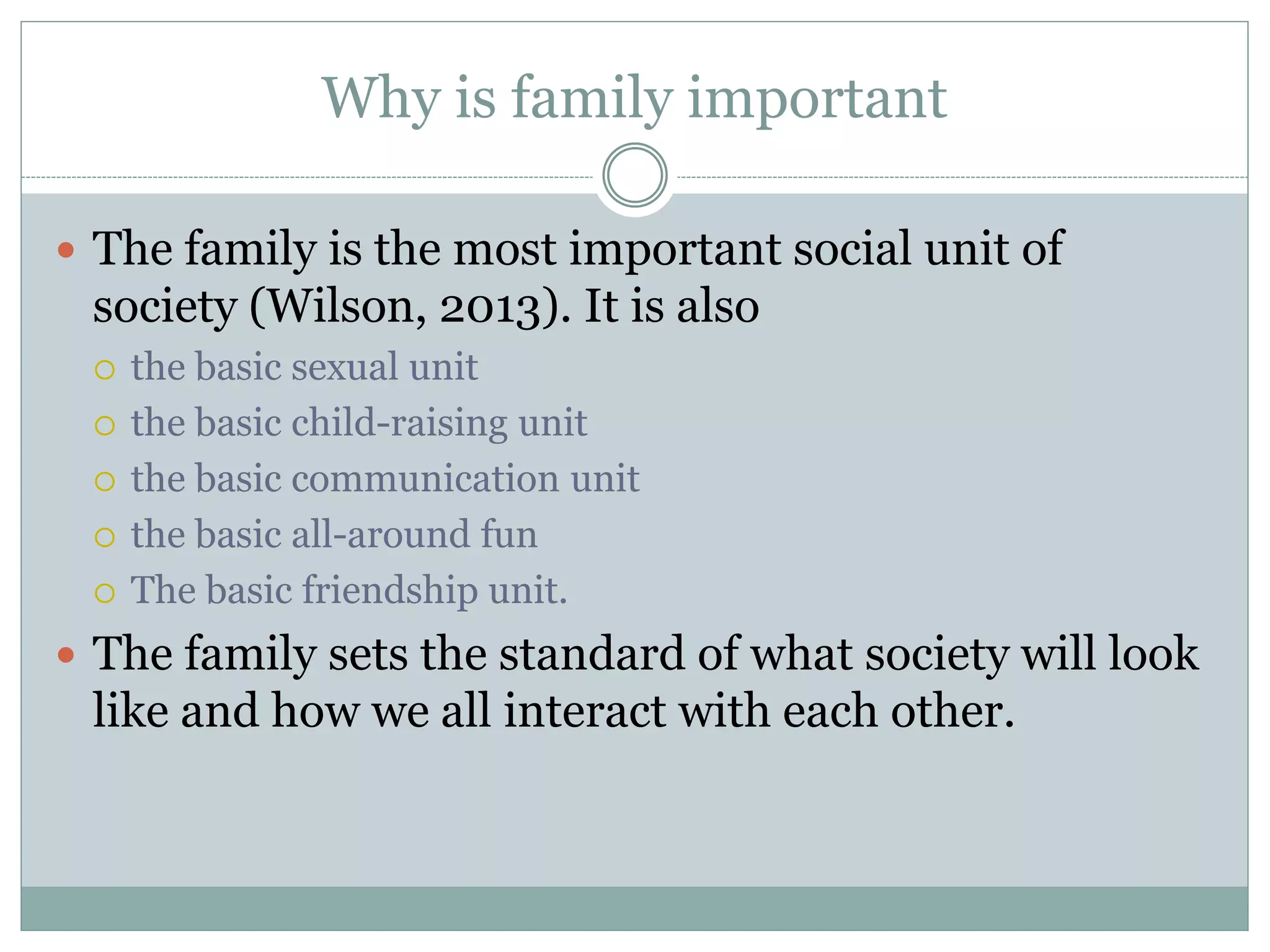 Why is family important
 The family is the most important social unit of
society (Wilson, 2013). It is also
 the basic sexual unit
 the basic child-raising unit
 the basic communication unit
 the basic all-around fun
 The basic friendship unit.
 The family sets the standard of what society will look
like and how we all interact with each other.
 