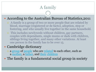 A family
 According to the Australian Bureau of Statistics,2011
 A family is a group of two or more people that are related by
blood, marriage (registered or de facto), adoption, step or
fostering, and who usually live together in the same household.
 This includes newlyweds without children, gay partners,
couples with dependants, single mums or dads with children,
siblings living together, and many other variations. At least
one person in the family has to be over 15.
 Cambridge dictionary
 a group of people who are related to each other, such as
a mother, a father, and their children
 The family is a fundamental social group in society
 