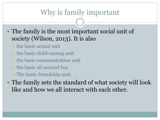 Why is family important
 The family is the most important social unit of
society (Wilson, 2013). It is also
 the basic sexual unit
 the basic child-raising unit
 the basic communication unit
 the basic all-around fun
 The basic friendship unit.
 The family sets the standard of what society will look
like and how we all interact with each other.
 