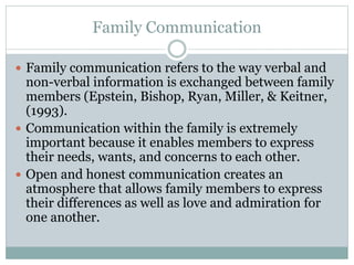 Family Communication
 Family communication refers to the way verbal and
non-verbal information is exchanged between family
members (Epstein, Bishop, Ryan, Miller, & Keitner,
(1993).
 Communication within the family is extremely
important because it enables members to express
their needs, wants, and concerns to each other.
 Open and honest communication creates an
atmosphere that allows family members to express
their differences as well as love and admiration for
one another.
 