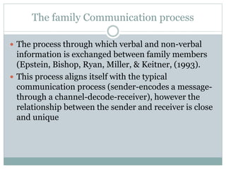 The family Communication process
 The process through which verbal and non-verbal
information is exchanged between family members
(Epstein, Bishop, Ryan, Miller, & Keitner, (1993).
 This process aligns itself with the typical
communication process (sender-encodes a message-
through a channel-decode-receiver), however the
relationship between the sender and receiver is close
and unique
 
