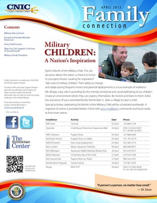 Family
                                                                                                             APRIL 2012




Contents                                                                                connection
Military Kids Connect
Exceptional Family Member
Resources
Every Child Counts
                                                  Military
                                                  CHILDREN:
Ways You Can Support a Survivor
of Sexual Assault
Military Family Transition

                                                  A Nation’s Inspiration
                                                  April is Month of the Military Child. This ob-
                                                  servance allows the nation a chance to honor
Family Connection is a publication of the Fleet   its youngest heroes. Looking for inspiration?
and Family Support Program.                       Take note of military children. Their ability to change
The Navy's Fleet and Family Support Program       and adapt during frequent moves and parental deployments is a true example of resilience.
promotes the self-reliance and resiliency of
Sailors and their families. We provide            We all play a key role in providing for the mental, emotional and social well-being of our children.
information that can help you meet the unique
                                                  Create an environment where they can express themselves. Be honest and listen to them. Enlist
challenges of the military lifestyle.
                                                  the assistance of your extended family. Remember: it takes a village to raise a child.
If you have questions or comments,
contact Timothy McGough at                        Special activities celebrating the Month of the Military Child will be scheduled worldwide. A
timothy.mcgough@navy.mil.
                                                  snapshot of events is provided below. Check with your installation, commands and local media
  Visit us online at:
                                                  to find more events.

                                                  Installation             Activity	                                 Date       Phone
                                                  NWS Earle                Carnival                                  02 April   732-866-2194
                                                  Sigonella                Child Abuse Prevention Awareness Walk     02 April   DSN: 314-624-4291/
                                                                                                                                011-39-095-56-4291
                                                  NWS Yorktown             Puppet Show                               03 April   757-688-6289

          The
           Fleet & Family Support
                                                  Northwest Annex          Puppet Show on Safety                     05 April   757- 421-8770
                                                  NAVSTA Everett           Kids Camp Deployment                      05 April   425-304-3714
          Center                                  New London               Mystic Aquarium Field Trip                09 April   860-448-6875
                                                  NSA Millington           Awareness Walk/Celebrate Military Kids    20 April   901-874-5075
                                                  NBSD/ Bayview            Chula Vista Day of the Child              21 April   619-556-7438
                                                  NAS Jacksonville         Pajama Party Fun Night                    27 April   904-542-2767
                                                  Norfolk Naval Shipyard   Family Festival                           28 April   757-967-2676
                            Scan QR Code          Atsugi                   KIDZ FEST	                                28 April   DSN: 315-264-3628/
                            to access via
                            mobile device                                                                                       011-81-467-63-3628/4189




                                                                                                          “A person’s a person, no matter how small.”
                                                                                                                                           — Dr. Seuss
 