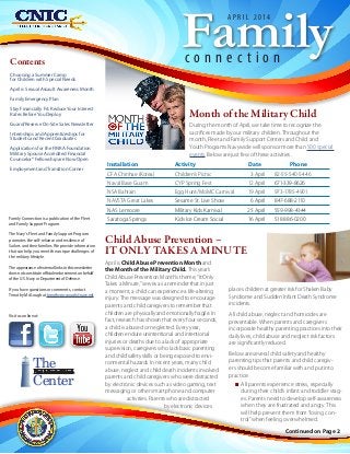 Continued on Page 2
Contents
Choosing a Summer Camp
for Children with Special Needs
April is Sexual Assault Awareness Month
Family Emergency Plan
Stay Financially Fit: ReduceYour Interest
Rates BeforeYou Deploy
Guard/Reserve On-Site Sales Newsletter
Internships and Apprenticeships for
Students and Recent Graduates
Applications for the FINRA Foundation
Military Spouse Accredited Financial
Counselor® Fellowship are Now Open
Employment and Transition Corner
Familyc o n n e c t i o n
A P R I L 2 0 1 4
Family Connection is a publication of the Fleet
and Family Support Program.
The Navy's Fleet and Family Support Program
promotes the self-reliance and resilience of
Sailors and their families. We provide information
that can help you meet the unique challenges of
the military lifestyle.
The appearance of external links in this newsletter
does not constitute official endorsement on behalf
of the U.S. Navy or Department of Defense.
If you have questions or comments, contact
Timothy McGough at timothy.mcgough@navy.mil.
Visit us online at:
The
Center
Fleet & Family Support
Month of the Military Child
During the month of April, we take time to recognize the
sacrifices made by our military children. Throughout the
month, Fleet and Family Support Centers and Child and
Youth Programs Navywide will sponsor more than 500 special
events. Below are just few of these activities.
Installation Activity Date Phone
CFA Chinhae (Korea) Children’s Picnic 3 April 82-55-540-5446
Naval Base Guam CYP Spring Fest 12 April 671-339-8626
NSA Bahrain Egg Hunt/MoMC Carnival 19 April 973-1785-4901
NAVSTA Great Lakes Sesame St. Live Show 6 April 847-688-2110
NAS Lemoore Military Kids Karnival 25 April 559-998-4344
Saratoga Springs Kids Ice Cream Social 16 April 518 886-0200
April is Child Abuse Prevention Month and
the Month of the Military Child. This year’s
Child Abuse Prevention Month’s theme, “It Only
Takes a Minute,” serves as a reminder that in just
a moment, a child can experience a life-altering
injury. The message was designed to encourage
parents and child caregivers to remember that
children are physically and emotionally fragile. In
fact, research has shown that every four seconds,
a child is abused or neglected. Every year,
children endure unintentional and intentional
injuries or deaths due to a lack of appropriate
supervision, caregivers who lack basic parenting
and child safety skills or being exposed to envi-
ronmental hazards. In recent years, many child
abuse, neglect and child death incidents involved
parents and child caregivers who were distracted
by electronic devices such as video gaming, text
messaging or other smart phone and computer
activities. Parents who are distracted
by electronic devices
places children at greater risk for Shaken Baby
Syndrome and Sudden Infant Death Syndrome
incidents.
All child abuse, neglect and homicides are
preventable. When parents and caregivers
incorporate healthy parenting practices into their
daily lives, child abuse and neglect risk factors
are significantly reduced.
Below are several child safety and healthy
parenting tips that parents and child caregiv-
ers should become familiar with and put into
practice:
NN All parents experience stress, especially
during their child’s infant and toddler stag-
es. Parents need to develop self-awareness
when they are frustrated and angry. This
will help prevent them from“losing con-
trol”when feeling overwhelmed.
Child Abuse Prevention –
IT ONLY TAKES A MINUTE
 