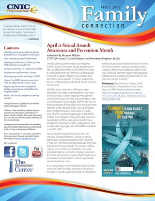 “Love your family. Spend time, be
kind and serve one another. Make
no room for regrets. Tomorrow is
not promised and today is short.”
— Unknown
Familyc o n n e c t i o n
A P R I L 2 0 1 5
Family Connection is a publication of the Fleet
and Family Support Program.
The Navy's Fleet and Family Support Program
promotes the self-reliance and resilience of
Sailors and their families. We provide information
that can help you meet the unique challenges of
the military lifestyle.
The appearance of external links in this newsletter
does not constitute official endorsement on behalf
of the U.S. Navy or Department of Defense.
If you have questions or comments, contact the
Communications Program Specialist Timothy
McGough at timothy.mcgough@navy.mil.
Visit us online at:
The
Center
Fleet & Family Support
April is Sexual Assault
Awareness and Prevention Month
Submitted by Shannon Whelan
CNIC N91 Sexual Assault Response and Prevention Program Analyst
The Sexual Assault Prevention and Response
(SAPR) program promotes Sexual Assault Aware-
ness and Prevention Month (SAAPM) every April.
It is the Department of Defense’s (DOD’s) goal to
construct a culture of dignity and respect that
eliminates sexual assault. This year’s supporting
theme is: “Eliminate Sexual Assault. Know Your Part.
Do Your Part.”
SAAPM plays a vital role in SAPR prevention
education and helps create awareness of a hard-
to-discuss topic. Greater exposure through the
various events and activities across the Navy enter-
prise stimulates more visibility. SAPR Public Service
Announcements (PSAs) will air on American Forces
Network (AFN) channels and in Navy Exchanges
(NEX) and commissaries everywhere. In addi-
tion, SAAPM social media packages and SAAPM
toolkits were released to Sexual Assault Response
Coordinators (SARCs), and a Commander, Navy
Installations Command (CNIC) Headquarters (HQ)
proclamation signing to kick off SAAPM took place
on April 1, 2015.
Sexual assault negatively impacts the lives
of many. Suicidal ideations, substance abuse,
depression, and post-traumatic stress disorder
(PTSD) are common among individuals who have
experienced sexual assault. The unique military
culture, which depends on loyalty, trust, and
interdependence, intensifies negative outcomes
for military personnel. Sexual assault erodes trust
and weakens fleet readiness. Most importantly,
sexual assault is a crime.
In its annual report to the president of the United
States on SAPR, the Navy reported a 50 percent
increase in sexual assault reporting, increasing the
overall sexual assault experience ratio from one
in 10 to one in four. Awareness matters and is
making a difference. Installations will be hold-
ing a variety of activities to promote education
and awareness. contact your local SARC to see
how you can get involved.
Reference: Department of Defense (2014).
Annual report to the president of the United
States on SAPR. Retrieved from the web:
http://www.sapr.mil/public/docs/reports/
FY14_POTUS/FY14_DoD_Report_to_POTUS_
SAPRO_Report.pdf.
Contents
Child Abuse Prevention Month:‘Know
the Difference - Discipline is not Abuse’
How to avoid the‘catch’in free trials
Getting out of the Navy? Check out the
O*Net Online Crosswalk Tool
Tornado Awareness - it could save your life
Employment and Transition Corner
What’s going on with the Navy’s EFMP?
Contact the EFMP liaison at your local
FFSC for opportunities in your area
Respite care for families enrolled in
the Navy Exceptional Family Member
Program (EFMP)
NWW cares for its caregivers as well as
warriors
 