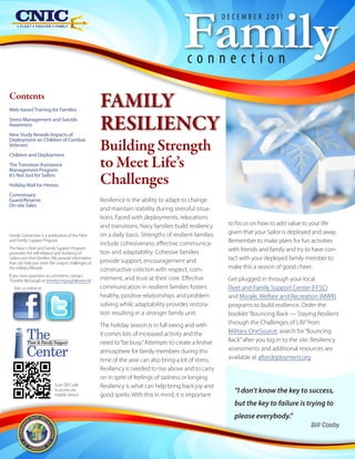 Family
                                                                                                         D E C E M B E R 2 0 11




                                                                                          connection

Contents
Web-based Training for Families
                                                     FAMILY
Stress Management and Suicide
Awareness
New Study Reveals Impacts of
                                                     RESILIENCY
                                                     Building Strength
Deployment on Children of Combat
Veterans
Children and Deployment
The Transition Assistance
Management Program:
                                                     to Meet Life’s
It’s Not Just for Sailors
Holiday Mail for Heroes
                                                     Challenges
Commissary
Guard/Reserve                                        Resilience is the ability to adapt to change
On-site Sales
                                                     and maintain stability during stressful situa-
                                                     tions. Faced with deployments, relocations
                                                     and transitions, Navy families build resiliency       to focus on how to add value to your life
Family Connection is a publication of the Fleet      on a daily basis. Strengths of resilient families     given that your Sailor is deployed and away.
and Family Support Program.
                                                     include cohesiveness, effective communica-            Remember to make plans for fun activities
The Navy's Fleet and Family Support Program                                                                with friends and family and try to have con-
promotes the self-reliance and resiliency of         tion and adaptability. Cohesive families
Sailors and their families. We provide information
                                                     provide support, encouragement and                    tact with your deployed family member to
that can help you meet the unique challenges of
the military lifestyle.                              constructive criticism with respect, com-             make this a season of good cheer.
If you have questions or comments, contact
Timothy McGough at timothy.mcgough@navy.mil.         mitment, and trust at their core. Effective           Get plugged in through your local
  Visit us online at:                                communication in resilient families fosters           Fleet and Family Support Center (FFSC)
                                                     healthy, positive relationships and problem           and Morale, Welfare and Recreation (MWR)
                                                     solving while adaptability provides restora-          programs to build resilience. Order the
                                                     tion resulting in a stronger family unit.             booklet “Bouncing Back — Staying Resilient
                                                     The holiday season is in full swing and with          through the Challenges of Life” from

          The
           Fleet & Family Support
                                                     it comes lots of increased activity and the
                                                     need to “be busy.” Attempts to create a festive
                                                                                                           Military OneSource; search for “Bouncing
                                                                                                           Back” after you log in to the site. Resiliency

          Center                                     atmosphere for family members during this
                                                     time of the year can also bring a lot of stress.
                                                                                                           assessments and additional resources are
                                                                                                           available at afterdeployment.org.
                                                     Resiliency is needed to rise above and to carry
                                                     on in spite of feelings of sadness or longing.
                           Scan QR Code              Resiliency is what can help bring back joy and
                           to access via                                                                     “I don’t know the key to success,
                           mobile device             good spirits. With this in mind, it is important
                                                                                                             but the key to failure is trying to
                                                                                                             please everybody.”
                                                                                                                                             Bill Cosby
 