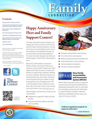 Family
                                                                                                          J U LY 2 0 1 2




                                                                                         connection
Contents
Preparing Your Family Care Plan
Exceptional Family Member Program

                                                     Happy Anniversary
and School Liaison Officers Partner
Book Shares Family’s Deployment
Experience
Free and Inexpensive Things to Do
Transition and Employment Corner
                                                     Fleet and Family
eKnowledge Test Prep Software for
Military, Veterans and Families
                                                     Support Centers!
Called to Serve!                                     The Fleet and Family Support Program is an
Free Credit Report                                   integral part of the command and the focal
                                                     point for Sailor and family readiness. Services
Family Connection is a publication of the Fleet
and Family Support Program.
                                                     and resources are provided at centers across
                                                     the enterprise and worldwide through use
The Navy's Fleet and Family Support Program
                                                     of social media and web based platforms.           NN Emergency preparedness and response.
promotes the self-reliance and resiliency of
Sailors and their families. We provide information   For more than three decades now, Fleet and         NN Crisis intervention and response.
that can help you meet the unique challenges of
the military lifestyle.                              Family Support Centers (FFSC) stand ready to       NN Military and personal career development.
                                                     serve.
If you have questions or comments, contact                                                              NN Financial education and counseling.
Timothy McGough at timothy.mcgough@navy.mil.
                                                     Many FFSC staff members are spouses,               NN Family employment programs.
  Visit us online at:                                family members and veterans like you; an
                                                                                                        NN Transition assistance program.
                                                     extension of your family. Programs are “Fleet,
                                                     Fighter and Family” focused, consistent and
                                                     efficient to support Navy readiness. Whether                             Navy Family
                                                     you have a question about purchasing a car,                              Accountability
                                                     transitioning to your new career, improving                              and Assessment
          The
           Fleet & Family Support
                                                     communication with your children or how
                                                     to prepare for your next deployment, FFSC
                                                                                                                              System (NFAAS)
                                                                                                        NFAAS allows Navy personnel to manage the
          Center                                     is the best place to start. Assistance is just a
                                                     drive, call or click way. To learn more, contact
                                                                                                        recovery process for personnel affected by a
                                                                                                        widespread catastrophic event. It is also help-
                                                     your local center or visit www.ffsp.navy.mil.
                                                                                                        ful in providing commands with information
                                                     Other programs and services include, but are       to support IA family members while their
                                                     not limited to:                                    sponsors are deployed overseas. Watch the
                                                     NN Deployment support for Sailors and their        video and log on to NFAAS.
                          Scan QR Code
                          to access via                 families.
                          mobile device
                                                     NN Personal and family wellness education
                                                        and counseling.
                                                                                                            “A life isn’t significant except for its
                                                                                                            impact on other lives.”
                                                                                                                                   — Jackie Robinson
 