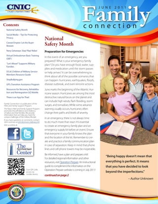 Family
                                                                                                      J U N E   2011



Contents
  National Safety Month
                                                                                      connection
  Social Media – Tips for Protecting
  Privacy
                                               National
  Caveat Emptor: Let the Buyer
  Beware                                       Safety Month
  Navy Getaways: Stay! Play! Relax!            Preparation for Emergencies
  Virtual Ombudsman Basic Training
                                               In the event of an emergency, are you
  (OBT)
                                               prepared? What is your emergency family
  “Let’s Move!” Supports Military
                                               plan? Do you have enough food, water, sup-
  Families
                                               plies and medication until the storm passes
  DCoE Children of Military Service            or help arrives? It can be overwhelming to
  Members Resource Guide
                                               think about all of the possible scenarios that
  StopBullying.gov                             can happen: hurricanes, earthquakes, floods,
  GPS: Transition Assistance Program           disease outbreak, and even terrorist actions.
  Resources for Recovery, Rehabilita-          June marks the beginning of the Atlantic Hur-
  tion and Reintegration GO Mobile             ricane season. Hurricanes are among the most
  There is an App for That!                    destructive natural forces on the planet and
                                               can include high winds, flash flooding, storm
Family Connection is a publication of the
Fleet and Family Support Program.              surges, and tornadoes. While some advance
The Navy's Fleet and Family Support Program    warning usually occurs, hurricanes often
promotes the self-reliance and resiliency
of Sailors and their families. We provide      change their paths and levels of severity.
information that can help you meet the
unique challenges of the military lifestyle.
                                               In an emergency, there is not always time
If you have questions or comments, contact
John Levinson at john.levinson.ctr@navy.mil.   to do much more than react. It’s essential
Visit us online at:                            to create an emergency family plan and an
                                               emergency supply kit before an event. Ensure
                                               that everyone in your family knows the plan
                                               and the location of the kit. Remember to cre-
                                               ate and practice a family communication plan
               The
               Fleet & Family Support
                                               in case of separation. Keep in mind that phone
                                               lines and cell phone towers may be inoperable.
               Center                          Be informed, have a plan and prepare a kit!
                                                                                                          “Being happy doesn’t mean that
                                               For detailed regional information and other
                                               resources, visit Operation Prepare. An instructional       everything is perfect. It means
                                               guide to compliment the information on the                 that you have decided to look
                            Scan QR Code,      Operation Prepare website is coming in July 2011!
                            access via                                                                    beyond the imperfections.”
                            mobile device.
                                               continued on page 2
                                                                                                                          – Author Unknown
 