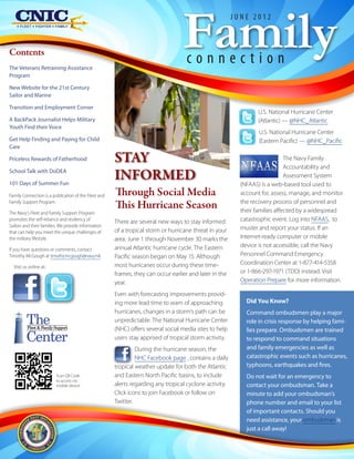 Family
                                                                                                        JUNE 2012



Contents
The Veterans Retraining Assistance
                                                                                   connection
Program

New Website for the 21st Century
Sailor and Marine

Transition and Employment Corner
                                                                                                                U.S. National Hurricane Center
A BackPack Journalist Helps Military                                                                            (Atlantic) — @NHC_Atlantic
Youth Find their Voice
                                                                                                                 U.S. National Hurricane Center
Get Help Finding and Paying for Child                                                                            (Eastern Pacific) — @NHC_Pacific
Care

Priceless Rewards of Fatherhood                       STAY                                                                   The Navy Family
                                                                                                                             Accountability and
School Talk with DoDEA

101 Days of Summer Fun
                                                      INFORMED                                                               Assessment System
                                                                                                          (NFAAS) is a web-based tool used to
Family Connection is a publication of the Fleet and   Through Social Media                                account for, assess, manage, and monitor
Family Support Program.
                                                      This Hurricane Season                               the recovery process of personnel and
                                                                                                          their families affected by a widespread
The Navy's Fleet and Family Support Program
promotes the self-reliance and resiliency of
                                                      There are several new ways to stay informed         catastrophic event. Log into NFAAS, to
Sailors and their families. We provide information                                                        muster and report your status. If an
that can help you meet the unique challenges of       of a tropical storm or hurricane threat in your
the military lifestyle.                               area. June 1 through November 30 marks the          Internet-ready computer or mobile
                                                      annual Atlantic hurricane cycle. The Eastern        device is not accessible, call the Navy
If you have questions or comments, contact
Timothy McGough at timothy.mcgough@navy.mil.          Pacific season began on May 15. Although            Personnel Command Emergency
                                                      most hurricanes occur during these time-            Coordination Center at 1-877-414-5358
  Visit us online at::
                                                      frames, they can occur earlier and later in the     or 1-866-297-1971 (TDD) instead. Visit
                                                      year.                                               Operation Prepare for more information.

                                                      Even with forecasting improvements provid-
                                                      ing more lead time to warn of approaching             Did You Know?
                                                      hurricanes, changes in a storm’s path can be          Command ombudsmen play a major
         The
          Fleet & Family Support
                                                      unpredictable. The National Hurricane Center
                                                      (NHC) offers several social media sites to help
                                                                                                            role in crisis response by helping fami-
                                                                                                            lies prepare. Ombudsmen are trained
         Center                                       users stay apprised of tropical storm activity.       to respond to command situations
                                                               During the hurricane season, the             and family emergencies as well as
                                                               NHC Facebook page , contains a daily         catastrophic events such as hurricanes,
                                                      tropical weather update for both the Atlantic         typhoons, earthquakes and fires.
                         Scan QR Code                 and Eastern North Pacific basins, to include          Do not wait for an emergency to
                         to access via
                         mobile device                alerts regarding any tropical cyclone activity.       contact your ombudsman. Take a
                                                      Click icons to join Facebook or follow on             minute to add your ombudsman’s
                                                      Twitter.                                              phone number and email to your list
                                                                                                            of important contacts. Should you
                                                                                                            need assistance, your ombudsman is
                                                                                                            just a call away!
 