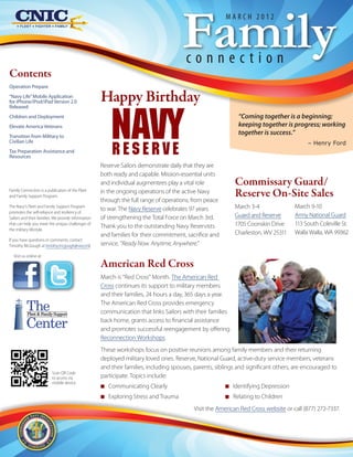 Family
                                                                                                        March 2012




                                                                                        connection
Contents
Operation Prepare
“Navy Life” Mobile Application
for iPhone/iPod/iPad Version 2.0                     Happy Birthday

                                                         NAVY
Released
Children and Deployment                                                                                       “Coming together is a beginning;
Elevate America Veterans                                                                                      keeping together is progress; working
Transition from Military to
                                                                                                              together is success.”
Civilian Life

                                                         RESERVE
                                                                                                                                          – Henry Ford
Tax Preparation Assistance and
Resources
                                                     Reserve Sailors demonstrate daily that they are
                                                     both ready and capable. Mission-essential units
                                                     and individual augmentees play a vital role            Commissary Guard/
Family Connection is a publication of the Fleet
and Family Support Program.
                                                     in the ongoing operations of the active Navy
                                                     through the full range of operations, from peace
                                                                                                            Reserve On-Site Sales
The Navy's Fleet and Family Support Program
                                                     to war. The Navy Reserve celebrates 97 years           March 3-4                March 9-10
promotes the self-reliance and resiliency of
Sailors and their families. We provide information   of strengthening the Total Force on March 3rd.         Guard and Reserve        Army National Guard
that can help you meet the unique challenges of
                                                     Thank you to the outstanding Navy Reservists           1705 Coonskin Drive      113 South Coleville St.
the military lifestyle.
                                                     and families for their commitment, sacrifice and       Charleston, WV 25311     Walla Walla, WA 99362
If you have questions or comments, contact
Timothy McGough at timothy.mcgough@navy.mil.         service. “Ready Now. Anytime, Anywhere.”
  Visit us online at:

                                                     American Red Cross
                                                     March is “Red Cross” Month. The American Red
                                                     Cross continues its support to military members
                                                     and their families, 24 hours a day, 365 days a year.

          The
           Fleet & Family Support
                                                     The American Red Cross provides emergency
                                                     communication that links Sailors with their families

          Center                                     back home, grants access to financial assistance
                                                     and promotes successful reengagement by offering
                                                     Reconnection Workshops.
                                                     These workshops focus on positive reunions among family members and their returning
                                                     deployed military loved ones. Reserve, National Guard, active-duty service members, veterans
                                                     and their families, including spouses, parents, siblings and significant others, are encouraged to
                          Scan QR Code
                          to access via              participate. Topics include:
                          mobile device
                                                     NN Communicating Clearly                           NN Identifying Depression
                                                     NN Exploring Stress and Trauma                     NN Relating to Children
                                                                                           Visit the American Red Cross website or call (877) 272-7337.
 
