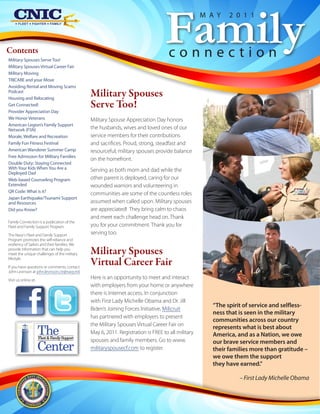 Family
                                                                                                   M A Y    2 0 1 1



Contents
Military Spouses Serve Too!
                                                                                    connection
Military Spouses Virtual Career Fair
Military Moving
TRICARE and your Move
Avoiding Rental and Moving Scams
Podcast
Housing and Relocating
                                               Military Spouses
Get Connected!                                 Serve Too!
Provider Appreciation Day
We Honor Veterans                              Military Spouse Appreciation Day honors
American Legion’s Family Support
Network (FSN)                                  the husbands, wives and loved ones of our
Morale, Welfare and Recreation                 service members for their contributions
Family Fun Fitness Festival                    and sacrifices. Proud, strong, steadfast and
American Wanderer Summer Camp                  resourceful; military spouses provide balance
Free Admission for Military Families
                                               on the homefront.
Double Duty: Staying Connected
With Your Kids When You Are a                  Serving as both mom and dad while the
Deployed Dad
Web-based Counseling Program                   other parent is deployed, caring for our
Extended                                       wounded warriors and volunteering in
QR Code: What is it?                           communities are some of the countless roles
Japan Earthquake/Tsunami Support
and Resources                                  assumed when called upon. Military spouses
Did you Know?                                  are appreciated! They bring calm to chaos
                                               and meet each challenge head on. Thank
Family Connection is a publication of the
Fleet and Family Support Program.              you for your commitment. Thank you for
The Navy's Fleet and Family Support            serving too.
Program promotes the self-reliance and
resiliency of Sailors and their families. We
provide information that can help you
meet the unique challenges of the military     Military Spouses
lifestyle.

If you have questions or comments, contact
                                               Virtual Career Fair
John Levinson at john.levinson.ctr@navy.mil.

Visit us online at:
                                               Here is an opportunity to meet and interact
                                               with employers from your home or anywhere
                                               there is Internet access. In conjunction
                                               with First Lady Michelle Obama and Dr. Jill
                                                                                                      “The spirit of service and selfless-
                                               Biden’s Joining Forces Initiative, Milicruit
                                                                                                      ness that is seen in the military
                                               has partnered with employers to present
                                                                                                      communities across our country
                                               the Military Spouses Virtual Career Fair on
                      The
                      Fleet & Family Support
                                               May 6, 2011. Registration is FREE to all military
                                                                                                      represents what is best about
                                                                                                      America, and as a Nation, we owe
                                               spouses and family members. Go to www.                 our brave service members and
                      Center                   militaryspousecf.com to register.                      their families more than gratitude –
                                                                                                      we owe them the support
                                                                                                      they have earned.”

                                                                                                                – First Lady Michelle Obama
 