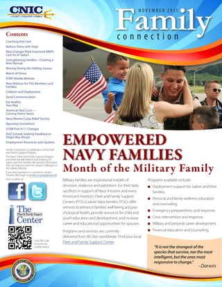Family
                                                                                                        N O V E M B E R 2 0 11



Contents
Coaching Into Care
                                                                                         connection
Reduce Stress with Yoga
New Changes Mark Improved NMPS
Care for IA Sailors
Strengthening Families—Creating a
New Normal
Moving During the Holiday Season
March of Dimes
EFMP Mobile Website
New Webinar for FRG Members and
Families
Children and Deployment
Good Communication
Eat Healthy
Your Way
American Red Cross —
Coming Home Series
Navy-Marine Corps Relief Society
Operation Homefront
GI Bill Post-9/11 Changes
DoD Schools Seeking Feedback to
Shape Way Ahead
Employment Resources and Updates

Family Connection is a publication of the Fleet
and Family Support Program.
The Navy's Fleet and Family Support Program
promotes the self-reliance and resiliency of
Sailors and their families. We provide information
that can help you meet the unique challenges of
the military lifestyle.
If you have questions or comments, contact
Timothy McGough at timothy.mcgough@navy.mil.
                                                     Month of the Military Family
Visit us online at:                                  Military families are inspirational models of           Programs available include:
                                                     devotion, resilience and patriotism. For their daily    N Deployment support for Sailors and their
                                                     sacrifices in support of Navy missions and every          families.
                                                     American’s freedom, Fleet and Family Support
                                                                                                             N Personal and family wellness education
                                                     Centers (FFSCs) salute Navy families. FFSCs offer
                                                                                                               and counseling.
          The
           Fleet & Family Support
                                                     services to enhance families’ well-being and psy-
                                                     chological health, provide resources for child and
                                                                                                             N Emergency preparedness and response.

          Center                                     youth education and development, and increase           N Crisis intervention and response.
                                                     career and educational opportunities for spouses.       N Military and personal career development.
                                                     Programs and services are currently                     N Financial education and counseling.
                                                     delivered from 80 sites worldwide. Find your local
                           Scan QR Code
                           to access via             Fleet and Family Support Center.
                           mobile device                                                                        “It is not the strongest of the
                                                                                                                species that survive, nor the most
                                                                                                                intelligent, but the ones most
                                                                                                                responsive to change.”
                                                                                                                                            –Darwin
 