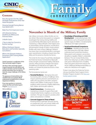 Like military commands, military families are mis-
sion-driven. Most active-duty parents or caregivers
would agree that raising a loving, healthy and
successful family while balancing the demands of
maintaining a military lifestyle is their highest prior-
ity. Nevertheless, family separations, reunifications
and permanent change of station moves present
families with many unique challenges. Research
has shown that a successful family life is contingent
upon several factors, including a shared vision, flex-
ibility and the presence of protective factors.
The Center for the Study of Social Policy developed
the Protective Factors Framework to help build
family strengths and promote healthy child devel-
opment, while promoting strategies that reduce
the likelihood of child abuse and neglect. All
families can include the protective factors in their
parenting styles.
The five protective factors are:
•• Parental Resilience – Managing stress and
functioning well in the face of challenge. Stress
impacts parenting decisions and behaviors, as
well as the way parents and other caregivers
interact with children. Finding ways to resolve
problems while sustaining a healthy relationship
with children demonstrates resilience.
•• Social Connections – Developing and
maintaining a network of support that could
include family, friends, neighbors or community
members. This type of support is priceless when
advice and assistance is needed.
•• Concrete Support in Times of Need –
Knowing where to get basic resources during
an unexpected crisis, such as food, shelter, and
medical, mental health and social services.
November is Month of the Military Family
•• Knowledge of Parenting and Child
Development – Understanding basic child
development, such as the growth and devel-
opment stages of children, is fundamental for
child abuse and neglect prevention.
•• Social and Emotional Competence
of Children – Modeling positive family
and child interactions that help children
understand and control their emotions.
Many parents and caregivers use punitive
discipline to regulate children’s undesirable
behavior. This can increase family stress,
rather than reducing it, as well as interfering
with parent-child attachment. A healthy
infant and parent attachment reduces the
risk for childhood developmental delays, as
well as for child abuse and neglect.
To learn more about the Protective Factors,
visit your local New Parent Support Home
Visitation Program, located in the Fleet and
Family Support Center.
Familyc o n n e c t i o n
N O V E M B E R 2 0 1 5
Family Connection is a publication of the
Fleet and Family Support Program.
The Navy's Fleet and Family Support
Program promotes the self-reliance and
resilience of Sailors and their families. We
provide information that can help you
meet the unique challenges of the military
lifestyle.
The appearance of external links in this
newsletter does not constitute official
endorsement on behalf of the U.S. Navy or
Department of Defense.
If you have questions or comments,
contact the Fleet and Family Support
Program, ffsp.fct@navy.mil.
Visit us online at:
The
Center
Fleet & Family Support
Contents
Navy Recognizes First Mrs. Sybil
Stockdale Ombudsman of theYear
Award Recipients
Showing Strength During Warrior
Care Month 2015
MakeYour First Impression Count
2016 Absentee Voting
Deadlines for Military and
Overseas Voters
LinkedIn Series
3 Tips to HelpYou Commit to
Routine Savings
Military OneSource Spouse
Relocation and Transition Specialty
Consultation
What is the Domestic Violence
Prevention (DVP) Training Mobile
Application?
 