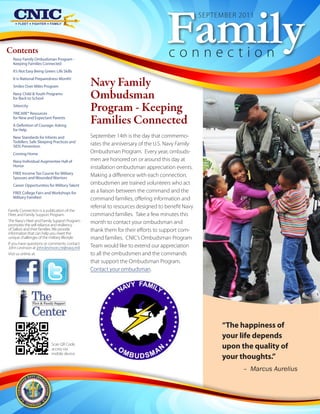 Family
                                                                                                SEPTEMBER 2011



Contents
  Navy Family Ombudsman Program -
                                                                                  connection
  Keeping Families Connected
  It’s Not Easy Being Green: Life Skills
  It is National Preparedness Month!
  Smiles Over Miles Program                    Navy Family
  Navy Child & Youth Programs
  for Back to School                           Ombudsman
  Sittercity
  TRICARE® Resources
                                               Program - Keeping
  for New and Expectant Parents
  A Definition of Courage: Asking
                                               Families Connected
  for Help
  New Standards for Infants and                September 14th is the day that commemo-
  Toddlers: Safe Sleeping Practices and
  SIDS Prevention
                                               rates the anniversary of the U.S. Navy Family
  Coming Home                                  Ombudsman Program. Every year, ombuds-
  Navy Individual Augmentee Hall of            men are honored on or around this day at
  Honor                                        installation ombudsman appreciation events.
  FREE Income Tax Course for Military
  Spouses and Wounded Warriors
                                               Making a difference with each connection,
  Career Opportunities for Military Talent     ombudsmen are trained volunteers who act
  FREE College Fairs and Workshops for         as a liaison between the command and the
  Military Families!                           command families, offering information and
                                               referral to resources designed to benefit Navy
Family Connection is a publication of the
Fleet and Family Support Program.              command families. Take a few minutes this
The Navy's Fleet and Family Support Program    month to contact your ombudsman and
promotes the self-reliance and resiliency
of Sailors and their families. We provide      thank them for their efforts to support com-
information that can help you meet the
unique challenges of the military lifestyle.   mand families. CNIC’s Ombudsman Program
If you have questions or comments, contact
John Levinson at john.levinson.ctr@navy.mil.   Team would like to extend our appreciation
Visit us online at:                            to all the ombudsmen and the commands
                                               that support the Ombudsman Program.
                                               Contact your ombudsman.




                                                                                                     “The happiness of
                                                                                                     your life depends
                          Scan QR Code,
                          access via                                                                 upon the quality of
                          mobile device.
                                                                                                     your thoughts.”
                                                                                                           – Marcus Aurelius
 