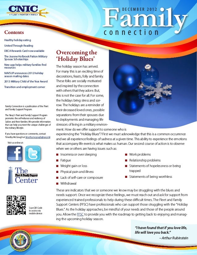 Scan QR Code
to access via
mobile device
Family Connection is a publication of the Fleet
and Family Support Program.
The Navy's Fleet and Family Support Program
promotes the self-reliance and resiliency of
Sailors and their families. We provide information
that can help you meet the unique challenges of
the military lifestyle.
If you have questions or comments, contact
Timothy McGough at timothy.mcgough@navy.mil.
Visit us online at:
The
Center
Fleet & Family Support
Contents
Healthy holiday eating
United Through Reading
DECA Rewards Card now available
The Joanne Holbrook Patton Military
Spouse Scholarships
New app helps military families find
resources
NAVSUP announces 2012 holiday
season mailing dates
2013 Military Child of theYear Award
Transition and employment corner
“I have found that if you love life,
life will love you back.”
– Arthur Rubinstein
Overcoming the
‘Holiday Blues’
The holiday season has arrived.
For many this is an exciting time of
decorations, feasts, folly and family.
These folks are socially motivated
and inspired by the connection
with others that they adore. But,
this is not the case for all. For some,
the holidays bring stress and sor-
row. The holidays are a reminder of
their deceased loved ones, possible
separations from their spouses due
to deployments and managing life
stressors of living in a military environ-
ment. How do we offer support to someone who is
experiencing the “Holiday Blues”? First we must acknowledge that this is a common occurrence
and we all experience feelings of sadness at a given time. This ability to experience the emotions
that accompany life events is what makes us human. Our second course of action is to observe
when we or others are having issues such as:
N
N Insomnia or over sleeping
N
N Fatigue
N
N Weight gain or loss
N
N Physical pain and illness
N
N Lack of self-care or composure
N
N Withdrawal
N
N Work problems
N
N Relationship problems
N
N Statements of hopelessness or being
trapped
N
N Statements of being worthless
These are indicators that we or someone we know may be struggling with the blues and
needs support. Once we recognize these feelings, we must reach out and ask for support from
experienced trained professionals to help during these difficult times. The Fleet and Family
Support Centers (FFSC) have professionals who can support those struggling with the “Holiday
Blues.” As the holiday approaches, be mindful of your needs and those of the people around
you. Allow the FFSC to provide you with the roadmap to getting back to enjoying and manag-
ing the upcoming holiday season.
Family
c o n n e c t i o n
D E C E M B E R 2 0 1 2
 
