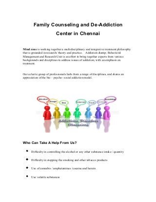 Family Counseling and De-Addiction
Center in Chennai
Mind zone is working together a multidisciplinary and integrative treatment philosophy
that is grounded in research/ theory and practice. Addiction &amp; Behavioral
Management and Research Unit is an effort to bring together experts from various
backgrounds and disciplines to address issues of addiction, with an emphasis on
treatment.
Our eclectic group of professionals hails from a range of disciplines, and shares an
appreciation of the bio – psycho- social addiction model.
Who Can Take A Help From Us?
Difficulty in controlling the alcohol or any other substance intake / quantity
Difficulty in stopping the smoking and other tobacco products
Use of cannabis / amphetamines /cocaine and heroin
Use volatile substances
 