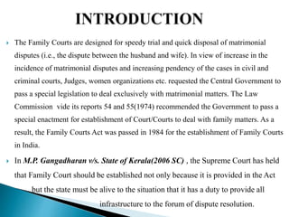  The Family Courts are designed for speedy trial and quick disposal of matrimonial
disputes (i.e., the dispute between the husband and wife). In view of increase in the
incidence of matrimonial disputes and increasing pendency of the cases in civil and
criminal courts, Judges, women organizations etc. requested the Central Government to
pass a special legislation to deal exclusively with matrimonial matters. The Law
Commission vide its reports 54 and 55(1974) recommended the Government to pass a
special enactment for establishment of Court/Courts to deal with family matters. As a
result, the Family Courts Act was passed in 1984 for the establishment of Family Courts
in India.
 In M.P. Gangadharan v/s. State of Kerala(2006 SC) , the Supreme Court has held
that Family Court should be established not only because it is provided in the Act
but the state must be alive to the situation that it has a duty to provide all
infrastructure to the forum of dispute resolution.
 