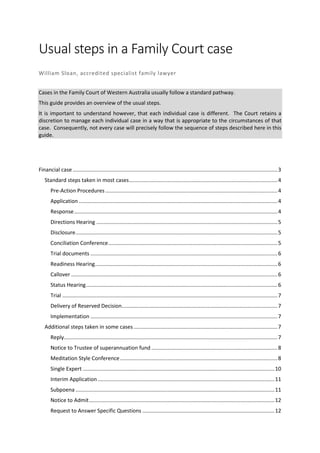 Usual steps in a Family Court case
William Sloan, accredited specialist family lawyer
Cases in the Family Court of Western Australia usually follow a standard pathway.
This guide provides an overview of the usual steps.
It is important to understand however, that each individual case is different. The Court retains a
discretion to manage each individual case in a way that is appropriate to the circumstances of that
case. Consequently, not every case will precisely follow the sequence of steps described here in this
guide.
Financial case..........................................................................................................................................3
Standard steps taken in most cases....................................................................................................4
Pre-Action Procedures....................................................................................................................4
Application......................................................................................................................................4
Response.........................................................................................................................................4
Directions Hearing ..........................................................................................................................5
Disclosure........................................................................................................................................5
Conciliation Conference..................................................................................................................5
Trial documents ..............................................................................................................................6
Readiness Hearing...........................................................................................................................6
Callover ...........................................................................................................................................6
Status Hearing.................................................................................................................................6
Trial .................................................................................................................................................7
Delivery of Reserved Decision.........................................................................................................7
Implementation ..............................................................................................................................7
Additional steps taken in some cases.................................................................................................7
Reply................................................................................................................................................7
Notice to Trustee of superannuation fund .....................................................................................8
Meditation Style Conference..........................................................................................................8
Single Expert .................................................................................................................................10
Interim Application .......................................................................................................................11
Subpoena ......................................................................................................................................11
Notice to Admit.............................................................................................................................12
Request to Answer Specific Questions .........................................................................................12
 