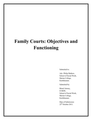 Family Courts: Objectives and
Functioning
Submitted to:
Adv. Philip Mathew,
School of Social Work,
Marian College,
Kuttikkanam.
Submitted by:
Bimal Antony,
II MSW,
School of Social Work,
Marian College,
Kuttikkanam.
Date of Submission:
25th
October 2011.
 