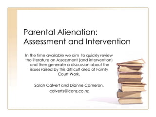 Parental Alienation: Assessment and Intervention In the time available we aim  to quickly review the literature on Assessment (and intervention)  and then generate a discussion about the issues raised by this difficult area of Family Court Work. Sarah Calvert and Dianne Cameron. [email_address] 