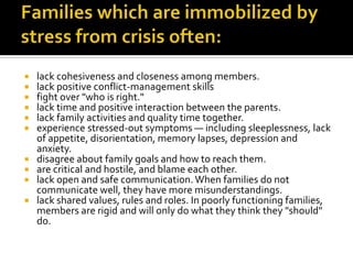    lack cohesiveness and closeness among members.
   lack positive conflict-management skills
   fight over "who is right."
   lack time and positive interaction between the parents.
   lack family activities and quality time together.
   experience stressed-out symptoms — including sleeplessness, lack
    of appetite, disorientation, memory lapses, depression and
    anxiety.
   disagree about family goals and how to reach them.
   are critical and hostile, and blame each other.
   lack open and safe communication. When families do not
    communicate well, they have more misunderstandings.
   lack shared values, rules and roles. In poorly functioning families,
    members are rigid and will only do what they think they "should"
    do.
 