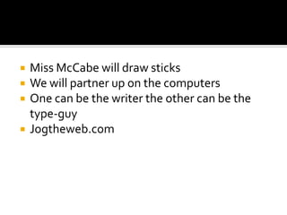    Miss McCabe will draw sticks
   We will partner up on the computers
   One can be the writer the other can be the
    type-guy
   Jogtheweb.com
 