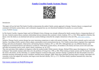 Family Crucible Family Systems Theory
Introduction
This paper will use the book The Family Crucible to demonstrate the authors' family systems approach to therapy. Narrative theory is compared and
contrasted with family systems theory, and is ultimately integrated into my own theoretical foundation for practice as a social worker.
Family Systems Therapy
In The Family Crucible, Augustus Napier and Carl Whitaker's form of therapy was strongly influenced by family systems theory, a burgeoning theory of
the time. General systems theory examines relationships between elements that constitute a whole (Andreae, 2011, p. 243). When applied to families, this
theory views the family as an emotional unit and uses systems thinking to describe the complex interactions in the unit (The...show more content...
91).
Narrative Therapy Family systems therapy has some interesting comparisons to make with narrative therapy. They are each commonly used in work with
families. According to Kelly, narrative theory adopts a postmodern social constructionist lens (p. 316). Family systems theory originates from organismic
biology and early psychoanalytic, behaviorism, and learning theories (Andreae, 2011, p. 244–245). Although these are very different theories, each
emphasizes environmental factors and influences on behavior. With family systems theory, all members in the family unit must coexist with each other
and other environments such as work, school, church, institutions, etc. (p. 247).
They also each place little emphasis on diagnosis within the medical model. Within narrative therapy, Michael White argues that diagnoses are "totalizing
techniques" that actually maintain rather than solve the problems of living (Carr, 1998, p. 486). When looking at family systems and The Family Crucible
the client is the family, not the individual, so a medical diagnosis would not make sense. Narrative therapy is guided by the idea that people's lives have
dominant storylines and people get stuck in problem–saturated stories (Morgan, 2000). When these dominant storylines begin to emerge, individuals will
remember events that support the storyline, and forget events that don't (Kelley, 2011, p. 317). The Brice family's problem–saturated story when they
presented to therapy
Get more content on HelpWriting.net
 