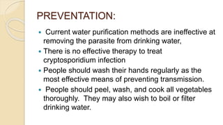 PREVENTATION:
 Current water purification methods are ineffective at
removing the parasite from drinking water,
 There is no effective therapy to treat
cryptosporidium infection
 People should wash their hands regularly as the
most effective means of preventing transmission.
 People should peel, wash, and cook all vegetables
thoroughly. They may also wish to boil or filter
drinking water.
 