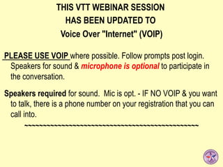THIS VTT WEBINAR SESSION
HAS BEEN UPDATED TO
Voice Over "Internet" (VOIP)
PLEASE USE VOIP where possible. Follow prompts post login.
Speakers for sound & microphone is optional to participate in
the conversation.
Speakers required for sound. Mic is opt. - IF NO VOIP & you want
to talk, there is a phone number on your registration that you can
call into.
~~~~~~~~~~~~~~~~~~~~~~~~~~~~~~~~~~~~~~~~~~~~~~~
 