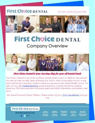 First Choice Dental is Your One-Stop Shop for your all Dental Needs
First Choice Dental is one of the well know family dental center in Madison. Our patients
love the fact that we offer general dentistry as well as a host of specialty services, so you
don't need to learn new faces & places whenever you need a new dental health service. We
offer services like Family dentistry, General dentistry, Cosmetic dentistry, Sedation
dentistry, TMJ neuromuscular treatment, youth and adult orthodontics, periodontics and
more.
Get Started Towards Dental Wellness Today Contact Us for a Free Consultation (608) 4972013

 