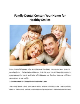 Family Dental Center: Your Home for
Healthy Smiles
In the heart of Chippewa Falls, nestled among the vibrant community, lies a haven for
dental wellness – the Family Dental Center. Here, the focus extends beyond just teeth; it
encompasses the overall well-being of individuals and families, fostering a lifelong
commitment to oral health.
A Commitment to Comprehensive Dental Care
The Family Dental Center embraces a holistic approach to dental care, catering to the
needs of every family member, from toddlers to grandparents. Their team of skilled and
 