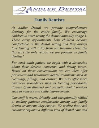Family Dentists<br />At Andler Dental we provide comprehensive dentistry for the entire family. We encourage children to start seeing the dentist annually at age 1. These early appointments help children become comfortable in the dental setting and they always love leaving with a toy from our treasure chest. But this isn't the only reason we are popular as family dentists! <br />For each adult patient we begin with a discussion about their desires, concerns, and timing issues. Based on those conversations we can then offer preventive and restorative dental treatments such as cleanings, fillings, and crowns. We also offer more advanced procedures such as treating periodontal disease (gum disease) and cosmetic dental services such as veneers and smile improvements. <br />Our staff is warm, friendly and exceptionally skilled at making patients comfortable during any family dentist treatments they choose. We realize that each customer requires a different kind of dental care and treatment. And that's just the kind of personalized treatment you experience on each visit.<br />At Andler, we encourage patients to ensure that they make regular appointments to see the family dentist. Preventive care is always the best way to avoid serious tooth, gum or mouth disease.<br />For family dental problems please contact Andler Dental.<br />About the Company- <br />Contact number-       608-831-3236<br />Website-               http://www.andlerdental.com/ <br />