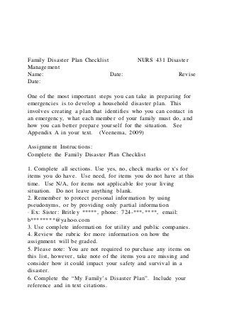 Family Disaster Plan Checklist NURS 431 Disaster
Management
Name: Date: Revise
Date:
One of the most important steps you can take in preparing for
emergencies is to develop a household disaster plan. This
involves creating a plan that identifies who you can contact in
an emergency, what each member of your family must do, and
how you can better prepare yourself for the situation. See
Appendix A in your text. (Veenema, 2009)
Assignment Instructions:
Complete the Family Disaster Plan Checklist
1. Complete all sections. Use yes, no, check marks or x's for
items you do have. Use need, for items you do not have at this
time. Use N/A, for items not applicable for your living
situation. Do not leave anything blank.
2. Remember to protect personal information by using
pseudonyms, or by providing only partial information
· Ex: Sister: Britley *****, phone: 724-***-****, email:
b********@yahoo.com
3. Use complete information for utility and public companies.
4. Review the rubric for more information on how the
assignment will be graded.
5. Please note: You are not required to purchase any items on
this list, however, take note of the items you are missing and
consider how it could impact your safety and survival in a
disaster.
6. Complete the “My Family’s Disaster Plan”. Include your
reference and in text citations.
 