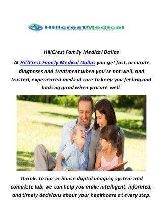 HillCrest Family Medical Dallas
At HillCrest Family Medical Dallas you get fast, accurate
diagnoses and treatment when you’re not well, and
trusted, experienced medical care to keep you feeling and
looking good when you are well.
Thanks to our in-house digital imaging system and
complete lab, we can help you make intelligent, informed,
and timely decisions about your healthcare at every step.
 