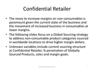 Confidential Retailer
• The move to increase margins on non-consumables is
  paramount given the current state of the business and
  the movement of increased business in consumables at
  lower margins.
• The following slides focus on a Global Sourcing strategy
  to address non-consumable product categories sourced
  in worldwide locations to drive higher margin dollars.
• Unknown variables include current sourcing structure
  at Confidential Retailer, % penetration of Globally
  Sourced Products, sales and margin goals.


                                                         1
                       Submitted by Nora Gomez
 