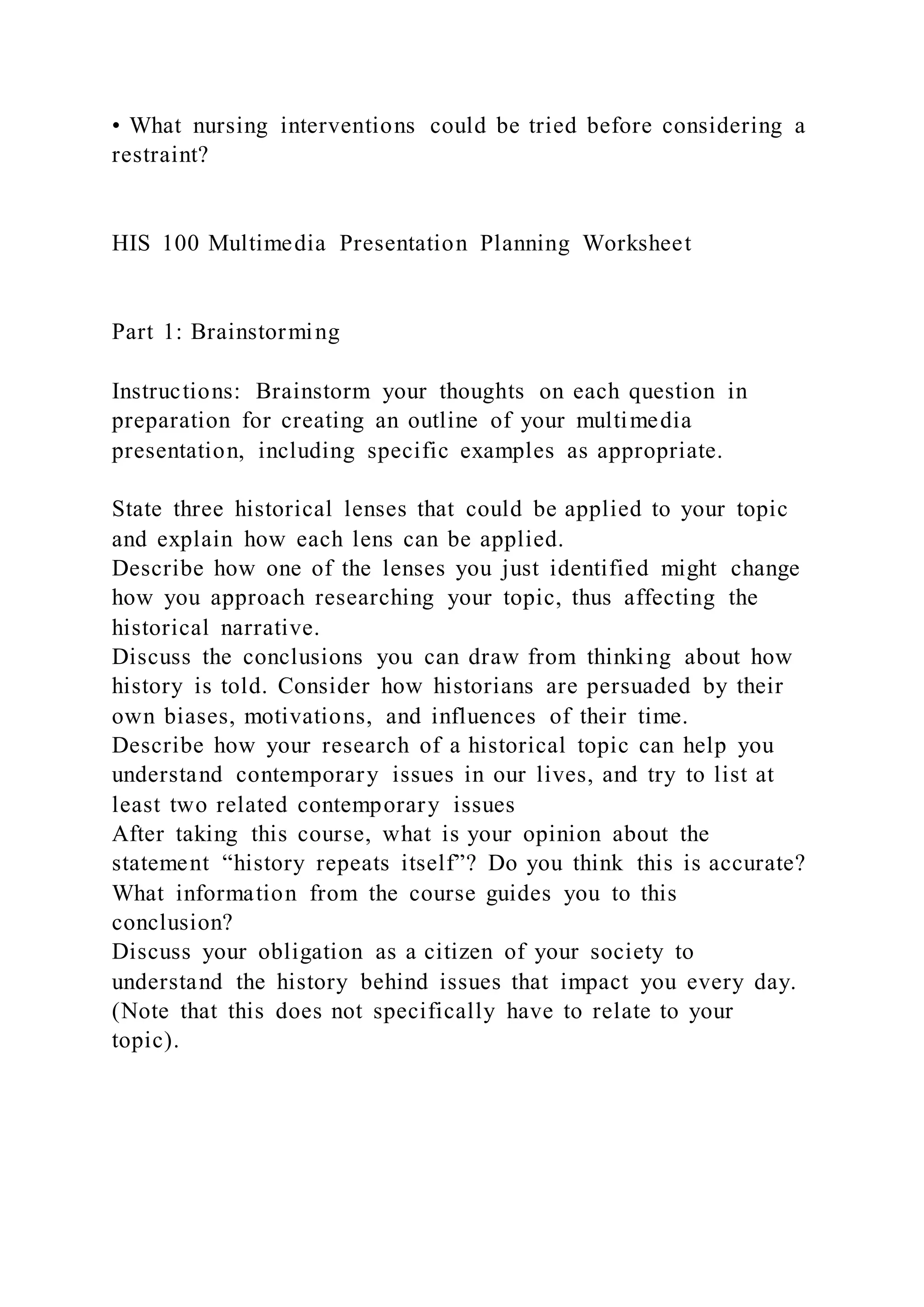 • What nursing interventions could be tried before considering a
restraint?
HIS 100 Multimedia Presentation Planning Worksheet
Part 1: Brainstorming
Instructions: Brainstorm your thoughts on each question in
preparation for creating an outline of your multimedia
presentation, including specific examples as appropriate.
State three historical lenses that could be applied to your topic
and explain how each lens can be applied.
Describe how one of the lenses you just identified might change
how you approach researching your topic, thus affecting the
historical narrative.
Discuss the conclusions you can draw from thinking about how
history is told. Consider how historians are persuaded by their
own biases, motivations, and influences of their time.
Describe how your research of a historical topic can help you
understand contemporary issues in our lives, and try to list at
least two related contemporary issues
After taking this course, what is your opinion about the
statement “history repeats itself”? Do you think this is accurate?
What information from the course guides you to this
conclusion?
Discuss your obligation as a citizen of your society to
understand the history behind issues that impact you every day.
(Note that this does not specifically have to relate to your
topic).
 