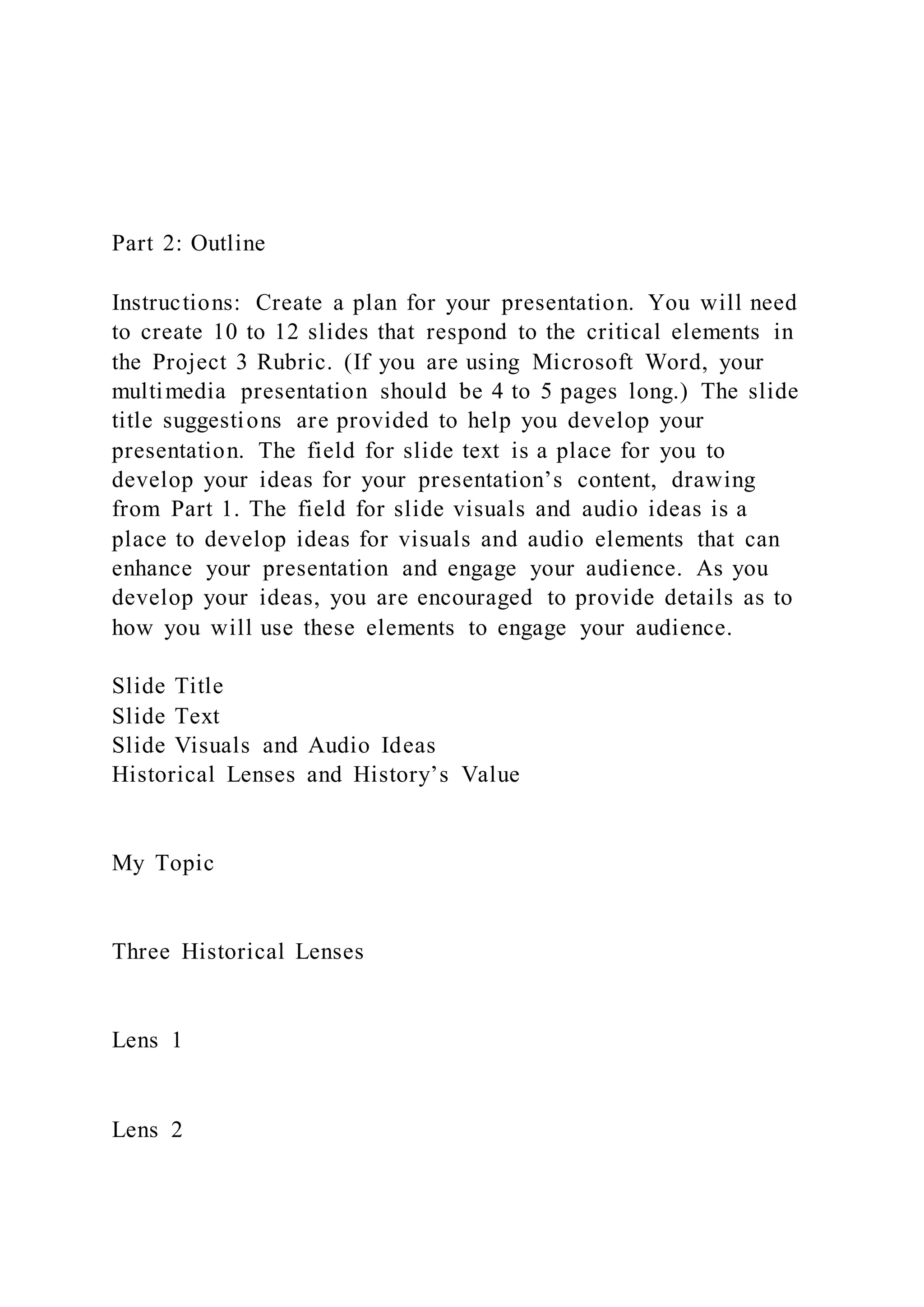 Part 2: Outline
Instructions: Create a plan for your presentation. You will need
to create 10 to 12 slides that respond to the critical elements in
the Project 3 Rubric. (If you are using Microsoft Word, your
multimedia presentation should be 4 to 5 pages long.) The slide
title suggestions are provided to help you develop your
presentation. The field for slide text is a place for you to
develop your ideas for your presentation’s content, drawing
from Part 1. The field for slide visuals and audio ideas is a
place to develop ideas for visuals and audio elements that can
enhance your presentation and engage your audience. As you
develop your ideas, you are encouraged to provide details as to
how you will use these elements to engage your audience.
Slide Title
Slide Text
Slide Visuals and Audio Ideas
Historical Lenses and History’s Value
My Topic
Three Historical Lenses
Lens 1
Lens 2
 