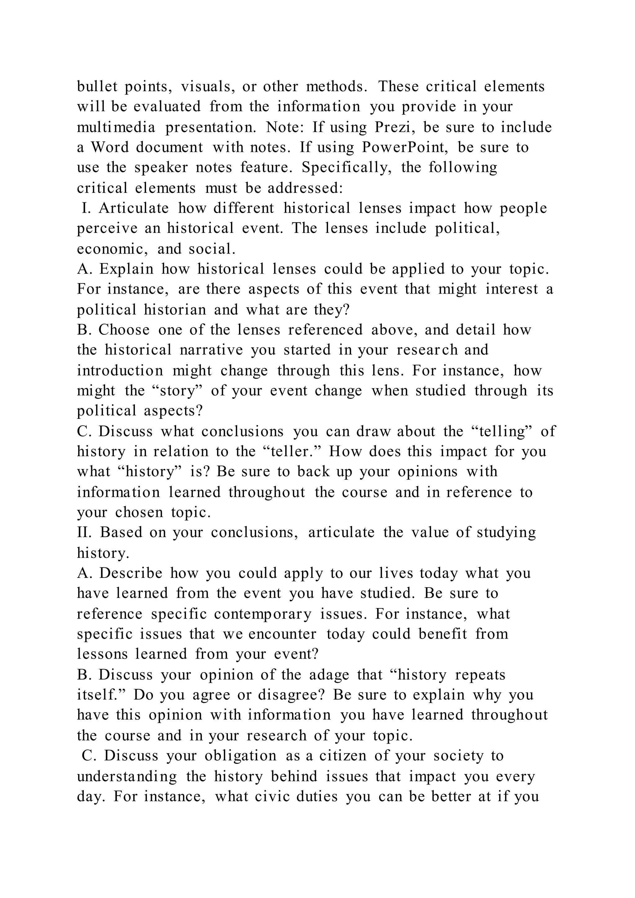 bullet points, visuals, or other methods. These critical elements
will be evaluated from the information you provide in your
multimedia presentation. Note: If using Prezi, be sure to include
a Word document with notes. If using PowerPoint, be sure to
use the speaker notes feature. Specifically, the following
critical elements must be addressed:
I. Articulate how different historical lenses impact how people
perceive an historical event. The lenses include political,
economic, and social.
A. Explain how historical lenses could be applied to your topic.
For instance, are there aspects of this event that might interest a
political historian and what are they?
B. Choose one of the lenses referenced above, and detail how
the historical narrative you started in your research and
introduction might change through this lens. For instance, how
might the “story” of your event change when studied through its
political aspects?
C. Discuss what conclusions you can draw about the “telling” of
history in relation to the “teller.” How does this impact for you
what “history” is? Be sure to back up your opinions with
information learned throughout the course and in reference to
your chosen topic.
II. Based on your conclusions, articulate the value of studying
history.
A. Describe how you could apply to our lives today what you
have learned from the event you have studied. Be sure to
reference specific contemporary issues. For instance, what
specific issues that we encounter today could benefit from
lessons learned from your event?
B. Discuss your opinion of the adage that “history repeats
itself.” Do you agree or disagree? Be sure to explain why you
have this opinion with information you have learned throughout
the course and in your research of your topic.
C. Discuss your obligation as a citizen of your society to
understanding the history behind issues that impact you every
day. For instance, what civic duties you can be better at if you
 