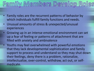 • Family roles are the recurrent patterns of behavior by
which individuals fulfill family functions and needs.
• Unusual amounts of stress & unexpected/unusual
experiences
• Growing up in an intense emotional environment can set
up a fear of feeling or patterns of attachment that are
filled with anxiety and ambivalence
• Youths may feel overwhelmed with powerful emotions
that they lack developmental sophistication and family
support to process and understand so they may shut down
their feelings, deny there is a problem, rationalize,
intellectualize, over-control, withdraw, act out, or self-
medicate.
 