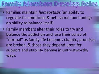• Families maintain hemeostasis (an ability to
regulate its emotional & behavioral functioning;
an ability to balance itself).
• Family members alter their roles to try and
balance the addiction and lose their sense of
“normal” as family life becomes chaotic, promises
are broken, & those they depend upon for
support and stability behave in untrustworthy
ways.
 