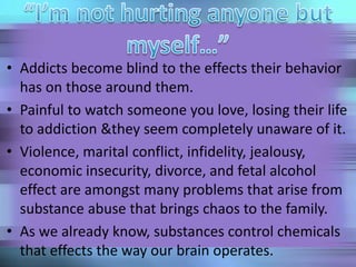 • Addicts become blind to the effects their behavior
has on those around them.
• Painful to watch someone you love, losing their life
to addiction &they seem completely unaware of it.
• Violence, marital conflict, infidelity, jealousy,
economic insecurity, divorce, and fetal alcohol
effect are amongst many problems that arise from
substance abuse that brings chaos to the family.
• As we already know, substances control chemicals
that effects the way our brain operates.
 
