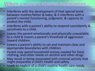 • Interferes with the development of that special bond
between mother/father & baby; & it interferes with a
parent’s mental functioning, judgment, & capacity to
protect the child.
• Interferes with a parent’s ability to respond consistently &
sensitively to a child.
• Leaves the parent emotionally and physically unavailable
to a child & lowers a parent’s threshold of aggression
toward children.
• Lowers a parent’s ability to set and maintain clear and
appropriate boundaries with children.
• Parent may spend household money needed for food,
clothing, and other needs on alcohol and other drugs
• May result in being associated with criminal activity that
might jeopardize a child’s health and safety
• Leads to neglect of a child’s routine health care needs.
 