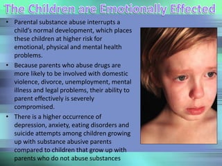 • Parental substance abuse interrupts a
child’s normal development, which places
these children at higher risk for
emotional, physical and mental health
problems.
• Because parents who abuse drugs are
more likely to be involved with domestic
violence, divorce, unemployment, mental
illness and legal problems, their ability to
parent effectively is severely
compromised.
• There is a higher occurrence of
depression, anxiety, eating disorders and
suicide attempts among children growing
up with substance abusive parents
compared to children that grow up with
parents who do not abuse substances
 