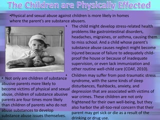 • The child might develop stress-related health
problems like gastrointestinal disorders,
headaches, migraines, or asthma, causing them
to miss school. And a child whose parent’s
substance abuse causes neglect might become
injured because of failure to adequately child-
proof the house or because of inadequate
supervision, or even lack immunization and
other routine well-child care (COAF, 2010).
• Children may suffer from post-traumatic stress
syndrome, with the same kinds of sleep
disturbances, flashbacks, anxiety, and
depression that are associated with victims of
war crimes. These children are not only
frightened for their own well-being, but they
also harbor the all-too-real concern that their
parent may get sick or die as a result of the
drinking or drug use.
•Physical and sexual abuse against children is more likely in homes
where the parent’s are substance abusers.
• Not only are children of substance
abusive parents more likely to
become victims of physical and sexual
abuse, children of substance abusive
parents are four times more likely
than children of parents who do not
abuse substances to develop
substance abuse issues themselves.
 