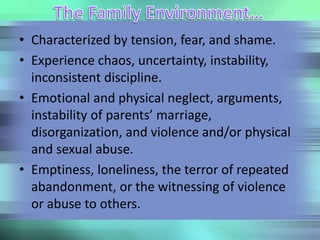 • Characterized by tension, fear, and shame.
• Experience chaos, uncertainty, instability,
inconsistent discipline.
• Emotional and physical neglect, arguments,
instability of parents’ marriage,
disorganization, and violence and/or physical
and sexual abuse.
• Emptiness, loneliness, the terror of repeated
abandonment, or the witnessing of violence
or abuse to others.
 